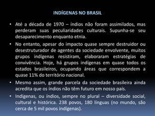 INDÍGENAS NO BRASIL

• Até a década de 1970 – índios não foram assimilados, mas
perderam suas peculiaridades culturais. Supunha-se seu
desaparecimento enquanto etnia.
• No entanto, apesar do impacto quase sempre destruidor ou
desestruturador de agentes da sociedade envolvente, muitos
grupos indígenas resistiram, elaboraram estratégias de
convivência. Hoje, há grupos indígenas em quase todos os
estados brasileiros, ocupando áreas que correspondem a
quase 11% do território nacional.
• Mesmo assim, grande parcela da sociedade brasileira ainda
acredita que os índios não têm futuro em nosso país.
• Indígenas, ou índios, sempre no plural – diversidade social,
cultural e histórica. 238 povos, 180 línguas (no mundo, são
cerca de 5 mil povos indígenas).

 