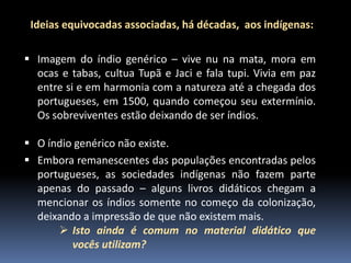 Ideias equivocadas associadas, há décadas, aos indígenas:
 Imagem do índio genérico – vive nu na mata, mora em
ocas e tabas, cultua Tupã e Jaci e fala tupi. Vivia em paz
entre si e em harmonia com a natureza até a chegada dos
portugueses, em 1500, quando começou seu extermínio.
Os sobreviventes estão deixando de ser índios.

 O índio genérico não existe.
 Embora remanescentes das populações encontradas pelos
portugueses, as sociedades indígenas não fazem parte
apenas do passado – alguns livros didáticos chegam a
mencionar os índios somente no começo da colonização,
deixando a impressão de que não existem mais.
 Isto ainda é comum no material didático que
vocês utilizam?

 