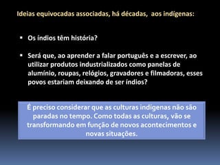 Ideias equivocadas associadas, há décadas, aos indígenas:
 Os índios têm história?
 Será que, ao aprender a falar português e a escrever, ao
utilizar produtos industrializados como panelas de
alumínio, roupas, relógios, gravadores e filmadoras, esses
povos estariam deixando de ser índios?
É preciso considerar que as culturas indígenas não são
paradas no tempo. Como todas as culturas, vão se
transformando em função de novos acontecimentos e
novas situações.

 
