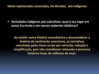 Ideias equivocadas associadas, há décadas, aos indígenas:

 Sociedades indígenas pré-cabralinas: qual o seu lugar em
nosso Currículo e em nossos materiais didáticos?

Ao insistir numa história eurocêntrica e desconsiderar a
história do continente americano, as narrativas
veiculadas pelos livros erram por omissão, redução e
simplificação, pois não consideram relevante o processo
histórico local, de milhares de anos.

 