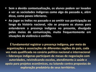  Sem a devida contextualização, os alunos podem ser levados
a ver as sociedades indígenas como algo do passado e, além
disso, como povos inferiores.
 Ao jogar os índios no passado e ao omitir sua participação ao
longo da história nacional, não se prepara os alunos para
entenderem a presença indígena no presente, divulgada
pelos meios de comunicação, muito frequentemente em
situações de violência e conflito.

É fundamental registrar a presença indígena, por meio de
organizações e associações de diferentes regiões do país, cada
vez mais qualificada no cenário político nacional e internacional
– lideranças indígenas participam de mesas de negociação com
autoridades, reivindicando escolas, atendimento à saúde e
apoio para projetos econômicos, ou lutando contra propostas de
exploração predatória de seus territórios.

 