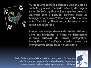 “O ideograma sankofa pertence a um conjunto de
símbolos gráficos chamado adinkra, de origem
akan. Sankofa significa ‘voltar e apanhar de novo.
Aprender com o passado, construir sobre as
fundações do passado’.” (Elisa Larkin Nascimento
– in: Cavalleiro, Eliane (org.) Racismo e antiracismo na educação.)
Integra um antigo sistema de escrita africano:
além dos hieróglifos, a África viu florescerem
diversos sistemas de escrita pictográfica,
ideográfica e fonológica, criados antes da
introdução da escrita árabe no continente.

Saci – Síntese de entidades criadas pelos povos da floresta,
de Exu, senhor dos caminhos, dos duendes europeus,
moleque que se diverte desorganizando o cotidiano.

 