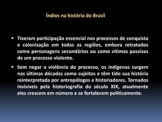 Índios na história do Brasil

 Tiveram participação essencial nos processos de conquista
e colonização em todas as regiões, embora retratados
como personagens secundários ou como vítimas passivas
de um processo violento.
 Sem negar a violência do processo, os indígenas surgem
nas últimas décadas como sujeitos e têm tido sua história
reinterpretada por antropólogos e historiadores. Tornados
invisíveis pela historiografia do século XIX, atualmente
eles crescem em número e se fortalecem politicamente.

 