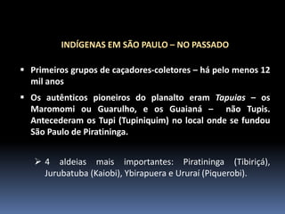 INDÍGENAS EM SÃO PAULO – NO PASSADO
 Primeiros grupos de caçadores-coletores – há pelo menos 12
mil anos
 Os autênticos pioneiros do planalto eram Tapuias – os
Maromomi ou Guarulho, e os Guaianá – não Tupis.
Antecederam os Tupi (Tupiniquim) no local onde se fundou
São Paulo de Piratininga.

 4 aldeias mais importantes: Piratininga (Tibiriçá),
Jurubatuba (Kaiobi), Ybirapuera e Ururaí (Piquerobi).

 