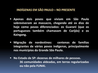 INDÍGENAS EM SÃO PAULO – NO PRESENTE
 Apenas dois povos que viviam em São Paulo
sobreviveram ao massacre, chegando até os dias de
hoje como povos diferenciados: os Guarani (que os
portugueses também chamavam de Carijós) e os
Kaingang.
 Migração de nordestinos:
centenas de famílias
integrantes de vários povos indígenas, principalmente
nos municípios da Grande São Paulo.
 No Estado de SP: dezenas de milhares de pessoas.
36 comunidades aldeadas, em terras regularizadas
ou não pela FUNAI.

 