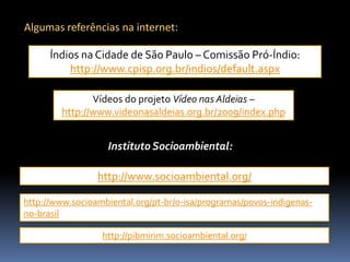 Algumas referências na internet:
Índios na Cidade de São Paulo – Comissão Pró-Índio:
http://www.cpisp.org.br/indios/default.aspx
Vídeos do projeto Vídeo nas Aldeias –
http://www.videonasaldeias.org.br/2009/index.php

Instituto Socioambiental:
http://www.socioambiental.org/
http://www.socioambiental.org/pt-br/o-isa/programas/povos-indigenasno-brasil
http://pibmirim.socioambiental.org/

 