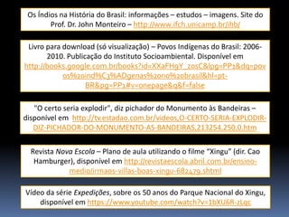 Os Índios na História do Brasil: informações – estudos – imagens. Site do
Prof. Dr. John Monteiro – http://www.ifch.unicamp.br/ihb/
Livro para download (só visualização) – Povos Indígenas do Brasil: 20062010. Publicação do Instituto Socioambiental. Disponível em
http://books.google.com.br/books?id=XXaFH9Y_z0sC&lpg=PP1&dq=pov
os%20ind%C3%ADgenas%20no%20brasil&hl=ptBR&pg=PP1#v=onepage&q&f=false
"O certo seria explodir", diz pichador do Monumento às Bandeiras –
disponível em http://tv.estadao.com.br/videos,O-CERTO-SERIA-EXPLODIRDIZ-PICHADOR-DO-MONUMENTO-AS-BANDEIRAS,213254,250,0.htm
Revista Nova Escola – Plano de aula utilizando o filme “Xingu” (dir. Cao
Hamburger), disponível em http://revistaescola.abril.com.br/ensinomedio/irmaos-villas-boas-xingu-682479.shtml
Vídeo da série Expedições, sobre os 50 anos do Parque Nacional do Xingu,
disponível em https://www.youtube.com/watch?v=1bXU6R-zLqc

 