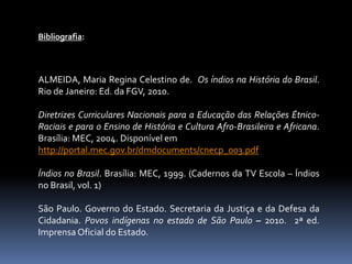 Bibliografia:

ALMEIDA, Maria Regina Celestino de. Os índios na História do Brasil.
Rio de Janeiro: Ed. da FGV, 2010.
Diretrizes Curriculares Nacionais para a Educação das Relações ÉtnicoRaciais e para o Ensino de História e Cultura Afro-Brasileira e Africana.
Brasília: MEC, 2004. Disponível em
http://portal.mec.gov.br/dmdocuments/cnecp_003.pdf

Índios no Brasil. Brasília: MEC, 1999. (Cadernos da TV Escola – Índios
no Brasil, vol. 1)
São Paulo. Governo do Estado. Secretaria da Justiça e da Defesa da
Cidadania. Povos indígenas no estado de São Paulo – 2010. 2ª ed.
Imprensa Oficial do Estado.

 