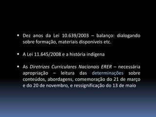  Dez anos da Lei 10.639/2003 – balanço: dialogando
sobre formação, materiais disponíveis etc.
 A Lei 11.645/2008 e a história indígena
 As Diretrizes Curriculares Nacionais ERER – necessária
apropriação – leitura das determinações sobre
conteúdos, abordagens, comemoração do 21 de março
e do 20 de novembro, e ressignificação do 13 de maio

 