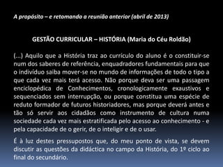 A propósito – e retomando a reunião anterior (abril de 2013)

GESTÃO CURRICULAR – HISTÓRIA (Maria do Céu Roldão)
(...) Aquilo que a História traz ao currículo do aluno é o constituir-se
num dos saberes de referência, enquadradores fundamentais para que
o indivíduo saiba mover-se no mundo de informações de todo o tipo a
que cada vez mais terá acesso. Não porque deva ser uma passagem
enciclopédica de Conhecimentos, cronologicamente exaustivos e
sequenciados sem interrupção, ou porque constitua uma espécie de
reduto formador de futuros historiadores, mas porque deverá antes e
tão só servir aos cidadãos como instrumento de cultura numa
sociedade cada vez mais estratificada pelo acesso ao conhecimento - e
pela capacidade de o gerir, de o inteligir e de o usar.

É à luz destes pressupostos que, do meu ponto de vista, se devem
discutir as questões da didáctica no campo da História, do 1º ciclo ao
final do secundário.

 