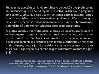 Todas estas questões terão de ser objecto de decisão dos professores,
se pretendem que a aprendizagem se efective, ainda que o programa
seja extenso, ainda que haja que ter em conta exames externos, ainda
que as condições de trabalho tenham problemas. Não parece que
“cumprir o programa” independentemente de os alunos terem ou não
aprendido, dê uma melhor solução a estes condicionalismos.
A gestão curricular constitui afinal a forma de os professores agirem
reflexivamente sobre o currículo, analisando a extensão e as
prioridades à luz das finalidades visadas, discutindo e assumindo
opções fundamentadas, servidas pelas técnicas, estratégias e materiais
mais diversos, que se justificam didacticamente em termos da maior
eficiência e significado das aprendizagens curriculares alcançadas. (pp.
6-8)
ROLDÃO, Maria do Céu. Gestão curricular na área de História. Seminário de Didácticas Universidade dos Açores, 26 e 27 de Fevereiro de 1998. In: Emanoel MEDEIROS (coord.) 2002, I
Encontro de Didácticas no Açores, 133-145. Ponta Delgada: Universidade dos Açores.

 
