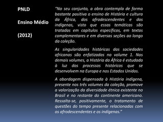 PNLD
Ensino Médio
(2012)

“No seu conjunto, a obra contempla de forma
bastante positiva o ensino de História e cultura
da África, dos afrodescendentes e dos
indígenas, visto que essas temáticas são
tratadas em capítulos específicos, em textos
complementares e em diversas seções ao longo
da coleção.

As singularidades históricas das sociedades
africanas são enfatizadas no volume 1. Nos
demais volumes, a História da África é estudada
à luz dos processos históricos que se
desenvolvem na Europa e nos Estados Unidos.
A abordagem dispensada à História indígena,
presente nos três volumes da coleção, promove
a valorização da diversidade étnica existente no
Brasil e no restante do continente americano.
Ressalta-se, positivamente, o tratamento de
questões do tempo presente relacionadas com
os afrodescendentes e os indígenas.”

 