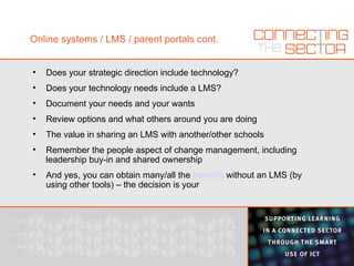 Online systems / LMS / parent portals cont. Does your strategic direction include technology? Does your technology needs include a LMS? Document your needs and your wants Review options and what others around you are doing The value in sharing an LMS with another/other schools Remember the people aspect of change management, including leadership buy-in and shared ownership And yes, you can obtain many/all the  benefits  without an LMS (by using other tools) – the decision is your 