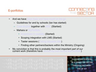 E-portfolios And we have  been busy and have much on the go Guidelines for and by schools (Ian has started) Case studies  together with  JISC  (Startied) Mahara or  MyPortfolio Investment in usability  (Started) Scoping integration with LMS (Started) Taster sessions ( Taking requests now ) Finding other partners/backers within the Ministry (Ongoing) My conviction is that this is probably the most important part of our current work (therefore have  started my own school and portfolio ) 
