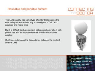 Reusable and portable content The LMS usually has some type of editor that enables the user to layout text without any knowledge of HTML, add graphics and make links  But it is difficult to share content between school, take it with you or use it in an application other than in which it was created Our focus is to break the dependency between the content and the LMS 