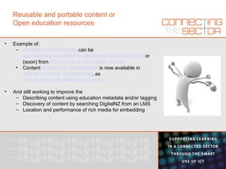 Reusable and portable content or Open education resources Example of: Content authored locally  can be  automatically converted to wiki format on upload in odt  or (soon) from  MS Word to a wiki-friendly format Content  authored in WikiEducator  is now available in  different run-time environments , as  a book and as an editable document And still working to improve the Describing content using education metadata and/or tagging Discovery of content by searching DigitalNZ from an LMS Location and performance of rich media for embedding 