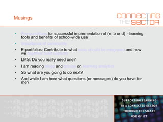 Musings Pre-conditions  for successful implementation of (e, b or d)  -learning tools and benefits of school-wide use Importance of community E-portfolios: Contribute to what  tools should be integrated  and how we  together build capacity LMS: Do you really need one? I am reading  blogs  and  groups  on  learning analytics So what are you going to do next? And while I am here what questions (or messages) do you have for me? 