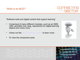 What is an MLE? “ Software tools and digital content that support learning” Comprised of many different modules, such as an SMS, LMS, eportfolio tool, blog, repositories for digital learning objects and many more Check out the  MLE Reference Group  to learn more Or view the component parts 