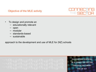 Objective of the MLE activity To design and promote an educationally relevant open modular standards-based sustainable approach to the development and use of MLE for (NZ) schools 