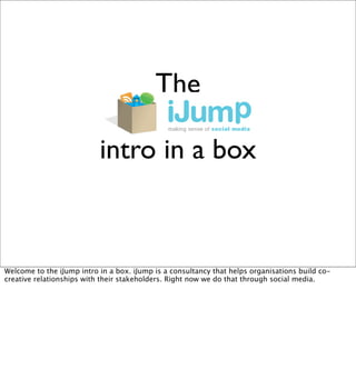 The

                           intro in a box



Welcome to the iJump intro in a box. iJump is a consultancy that helps organisations build co-
creative relationships with their stakeholders. Right now we do that through social media.
 
