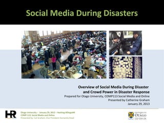 Social Media During Disasters




                                                         Overview of Social Media During Disaster
                                                           and Crowd Power in Disaster Response
                                           Prepared for Otago University, COMP113 Social Media and Online
                                                                            Presented by Catherine Graham
                                                                                          January 29, 2013

Otago University – January 29, 2013 – Hashtag #OtagoHR
COMP 113: Social Media and Online
Presented by: Cat Graham, Vice President Humanity Road
 
