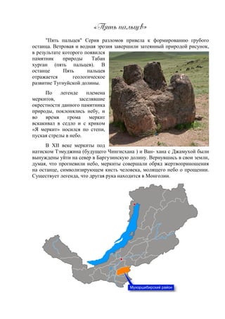 «Пямь йальпев»
"Пять пальцев" Серия разломов привела к формированию грубого
останца. Ветровая и водная эрозия завершили затеянный природой рисунок,
в результате которого появился
памятник природы Табан
хурган (пять пальцев). В
останце Пять пальцев
отражается геологическое
развитие Тугнуйской долины.
По легенде племена
меркитов, заселявшие
окрестности данного памятника
природы, поклонялись небу, и
во время грома меркит
вскакивал в седло и с криком
«Я меркит» носился по степи,
пуская стрелы в небо.
В XII веке меркиты под
натиском Тэмуджина (будущего Чингисхана ) и Ван- хана с Джамухой были
вынуждены уйти на север в Баргузинскую долину. Вернувшись в свои земли,
думая, что прогневили небо, меркиты совершали обряд жертвоприношения
на останце, символизирующем кисть человека, молящего небо о прощении.
Существует легенда, что другая рука находится в Монголии.
 