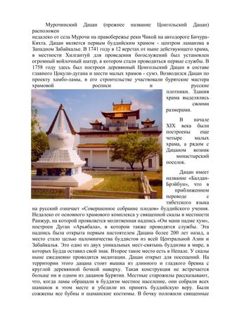 Мурочинский Дацан (прежнее название Цонгольский Дацан)
расположен
недалеко от села Мурочи на правобережье реки Чикой на автодороге Бичура-
Кяхта. Дацан является первым буддийским храмом - центром ламаизма в
Западном Забайкалье. В 1741 году в 12 верстах от ныне действующего храма,
в местности Хилгантуй для проведения богослужений был установлен
огромный войлочный шатер, в котором стали проводиться первые службы. В
1758 году здесь был построен деревянный Цонгольский Дацан в составе
главного Цокули-дугана и шести малых храмов - сумэ. Возводился Дацан по
проекту хамбо-ламы, в его строительстве участвовали бурятские мастера
храмовой росписи и русские
плотники. Здания
храма выделялись
своими
размерами.
В начале
XIX века были
построены еще
четыре малых
храма, а рядом с
Дацаном возник
монастырский
поселок.
Дацан имеет
название «Балдан-
Брэйбун», что в
приближенном
переводе с
тибетского языка
на русский означает «Совершенное собрание плодов» буддийского учения.
Недалеко от основного храмового комплекса у священной скалы в местности
Ранжур, на которой проявляется молитвенная надпись «Ом мани падме хум»,
построен Дуган «Арьябала», в котором также проводятся службы. Эта
надпись была открыта первым настоятелем Дацана более 200 лет назад, а
место стало целью паломничества буддистов из всей Центральной Азии и
Забайкалья. Это одно из двух уникальных мест-святынь буддизма в мире, в
которых Будда оставил свой знак. Второе такое место есть в Непале. У скалы
ныне ежедневно проводятся медитации. Дацан открыт для посещений. На
территории этого дацана стоит вышка из длинного и гладкого бревна с
круглой деревянной бочкой наверху. Такая конструкция не встречается
больше ни в одном из дацанов Бурятии. Местные старожилы рассказывают,
что, когда ламы обращали в буддизм местное население, они собрали всех
шаманов в этом месте и убедили их принять буддийскую веру. Были
сожжены все бубны и шаманские костюмы. В бочку положили священные
 