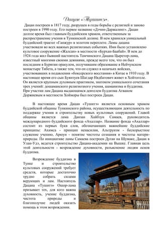 Гапан «Тнсжмэ».
Дацан построен в 1817 году, разрушен в годы борьбы с религией и заново
построен в 1990 году. Его первое название «Дэчин-Даржалинг». Дацан
долгое время был главным буддийским храмом, ответственным за
распространение учения в Тункинской долине. В нем хранился уникальный
буддийский трактат «Ганжур» в золотом переплете. Ламы дацана
участвовали во всех важных религиозных событиях. Ими было установлено
культовое сооружение «Жалсан» в местности «Бурхан-Баабай». В нем до
1924 года жил бывший настоятель Тамчинского Дацана Цыретор-лама,
известный многими своими деяниями, прежде всего тем, что он был
последним в Бурятии оракулом, получившим образование в Нейчунском
монастыре Тибета, а также тем, что он служил в казачьих войсках,
участвовавших в подавлении «боксерского восстания» в Китае в 1910 году. В
настоящее время его сын Буянтуев Шагдар Нядбатович живет в Хойтоголе.
Он является крупным духовным практиком, знатоком уникального сочетания
трех учений: дошаманского религиозного учения, шаманизма и буддизма.
При участии лам Дацана выдающимся деятелем буддизма Агваном
Доржиевым в местности Хойморы был построен Дацан.
В настоящее время Дацан «Тушитэ» является основным храмом
буддийской общины Тункинского района, осуществляющим деятельность по
поддержке учения и строительству новых культовых сооружений. Главой
общины является лама Данзан Хайбзун Самаев, руководитель
международного буддийского фонда «Ахаллар». Название фонда «Ахаллар»
состоит из первых букв слов, обозначающих важнейшие буддийские
принципы: Ахимса - принцип ненасилия, Альтруизм - бескорыстное
служение учению, Арюун - понятие чистоты сознания и чистоты матери-
природы. По инициативе ламы Самаева построен Дуган на Шумаке, Дацан в
Улан-Удэ, ведется строительство Дацана-академии на Вышке. Главная цель
этой деятельности - возрождение духовности, разъяснение людям основ
буддизма.
Возрождение буддизма в
Тунке и строительство
культовых сооружений требует
средств, которые достаточно
трудно собрать силами
верующих и лам. Настоятель
Дацана «Тушитэ» Ошор-лама
призывает тех, для кого важна
духовность, учение буддизма,
чистота природы и
благополучие людей оказать
помощь в этом возрождении.
 