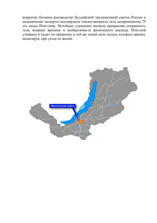 вскрытии бухмана руководство Буддийской традиционной сангхи России и
медицинские эксперты подтвердили тождественность тела захороненному 75
лет назад Итигэлову. Всеобщее удивление вызвала прекрасная сохранность
тела, вопреки времени и необратимости физического распада, Итигэлов
узнаваем и сидит по-прежнему в той же самой позе лотоса, которую принял,
медитируя, при уходе из жизни.
 