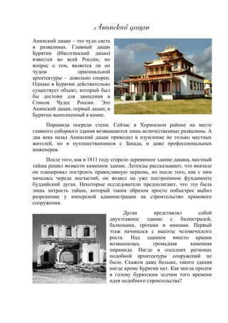 Анжнлзжй дапан
Анинский дацан – это чудо света
в развалинах. Главный дацан
Бурятии (Иволгинский дацан)
известен во всей России, но
вопрос о том, является ли он
чудом оригинальной
архитектуры – довольно спорен.
Однако в Бурятии действительно
существует объект, который был
бы достоин для занесения в
Список Чудес России. Это
Анинский дацан, первый дацан, в
Бурятии выполненный в камне.
Пирамида посреди степи. Сейчас в Хоринском районе на месте
главного соборного здания возвышаются лишь величественные развалины. А
два века назад Анинский дацан приводил в изумление не только местных
жителей, но и путешественников с Запада, и даже профессиональных
инженеров.
После того, как в 1811 году сгорело деревянное здание дацана, местный
тайша решил возвести каменное здание. Легенды рассказывают, что вначале
он планировал построить православную церковь, но после того, как с ним
началась череда несчастий, он возвел на уже построенном фундаменте
буддийский дуган. Некоторые исследователи предполагают, что это была
лишь хитрость тайши, который таким образом просто побыстрее выбил
разрешение у имперской администрации на строительство храмового
сооружения.
Дуган представлял собой
двухэтажное здание с балюстрадой,
балконами, гротами и нишами. Первый
этаж начинался с высоты человеческого
роста. Над зданием вместо крыши
возвышалась громадная каменная
пирамида. Нигде в соседних регионах
подобной архитектуры сооружений не
было. Скажем даже больше, такого здания
нигде кроме Бурятии нет. Как могла придти
в голову бурятским зодчим того времени
идея подобного строительства?
 