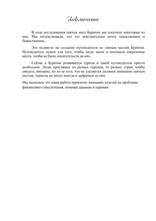 Зазлюренже
В ходе исследования святых мест Бурятии мы посетили некоторые из
них. Мы почувствовали, что это действительно нечто таинственное и
божественное...
Это подвигло на создание путеводителя по святым местам Бурятии.
Путеводитель нужен для того, чтобы люди знали и посещали сакральные
места, чтобы не было посягательств на них.
Сейчас в Бурятии развивается туризм и такой путеводитель просто
необходим. Люди приезжают из разных городов, из разных стран, чтобы
увидеть святыню, но из-за того, что не уделяется должное внимание святым
местам, туристы не могут иногда и добраться до них.
Мы надеемся, что наша работа привлечет внимание властей на проблемы
финансового обеспечения, помощи дацанам и церквям
 