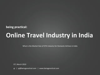 being practical: Online Travel Industry in India O7, March 2010 pj  |  pj@beingpractical.com  |  www.beingpractical.com What is the Market Size of OTA Industry for Domestic Airlines in India 