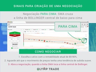SINAIS PARA CRIAÇÃO DE UMA NEGOCIAÇÃO
Negociação PARA CIMA: SMA cruza
a linha de BOLLINGER central de baixo para cima
1. Escolha o ativo com a rentabilidade atual de 80-90%.
2. Aguarde até que o movimento de preços tenha uma tendência de subida suave.
3. Abra a negociação, quando a linha SMA toca a linha central de Bollinger.
COMO NEGOCIAR
PARA CIMA
 