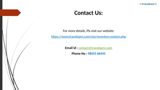 Contact Us:
For more details, Pls visit our website:
https://www.travelopro.com/ota-inventory-system.php
Email id : contact@travelopro.com
Phone No : 98455 66441
 