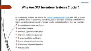 Why Are OTA Inventory Systems Crucial?
OTA Inventory Systems are crucial for Online Travel Agencies (OTAs) and their suppliers
due to their ability to streamline operations, ensure accuracy, and drive profitability in a
highly competitive travel industry. Here’s a concise explanation of why they are essential:
 Prevents Overbooking and Errors
 Maximizes Revenue
 Enhances Operational Efficiency
 Improves Customer Experience
 Enables Scalability and Reach
 Supports Data-Driven Strategies
 Streamlines Supplier Integration
 Reduces Costs
 