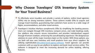 Why Choose Travelopro’ OTA Inventory System
for Your Travel Business?
 To effectively serve travellers and provide a variety of options, online travel agencies
(OTAs) rely on strong inventory systems. These systems enable OTAs to acquire and
manage travel inventory, guaranteeing that customers have access to a wide range of
flights, accommodations, and other travel services.
 Travelopro's intuitive interface complements OTAs by simplifying the booking process.
Users can navigate through OTA inventory, compare prices, and make bookings easily.
Our platform also ensures secure transactions and provides individualized support
through AI-driven chatbots, enhancing the overall booking experience. We designed our
solutions to cover all the major inventory types on the market. With these options, you
can both sell your own inventory and resell products from your direct suppliers. By
utilizing sophisticated OTA online travel agency software, travel agencies can provide
customers with an easy-to-use platform to explore and book travel services online. This
software is designed to meet the increasing demand for online booking, offering
features.
 