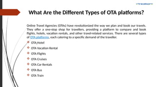 What Are the Different Types of OTA platforms?
Online Travel Agencies (OTAs) have revolutionized the way we plan and book our travels.
They offer a one-stop shop for travellers, providing a platform to compare and book
flights, hotels, vacation rentals, and other travel-related services. There are several types
of OTA platforms, each catering to a specific demand of the traveller.
 OTA Hotel
 OTA Vacation Rental
 OTA Flights
 OTA Cruises
 OTA Car Rentals
 OTA Bus
 OTA Train
 