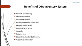 Benefits of OTA Inventory System
 Prevents Overbooking
 Maximizes Revenue
 Improves Efficiency
 Enhances Customer Satisfaction
 Expands Market Reach
 Data-Driven Decisions
 Scalability
 Reduces Costs
 Streamlines Supplier Collaboration
 Supports Customization
 