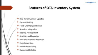 Features of OTA Inventory System
 Real-Time Inventory Updates
 Dynamic Pricing
 Multi-Channel Distribution
 Seamless Integration
 Booking Management
 Analytics and Reporting
 Rate and Inventory Allocation
 Error Prevention
 Mobile Accessibility
 Customizable Rules
 
