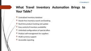 What Travel Inventory Automation Brings to
Your Table?
 Centralized inventory database
 Hassle-free inventory search and booking
 Real-time product tracking and update
 Easy control of inventory availability
 Unlimited configurations of special offers
 Product self-management for suppliers
 Multi-currency support
 Accessible reporting
 