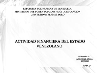 REPUBLICA BOLIVARIANA DE VENEZUELA 
MINISTERIO DEL PODER POPULAR PARA LA EDUCACION
UNIVERSIDAD FERMIN TORO
 ACTIVIDAD FINANCIERA DEL ESTADO 
VENEZOLANO
INTEGRANTE
KATHERING OTAIZA
25471612
SAIA D
 