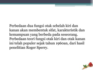 Perbedaan dua fungsi otak sebelah kiri dan
kanan akan membentuk sifat, karakteristik dan
kemampuan yang berbeda pada seseorang.
Perbedaan teori fungsi otak kiri dan otak kanan
ini telah populer sejak tahun 1960an, dari hasil
penelitian Roger Sperry.
 