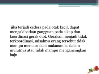 jika terjadi cedera pada otak kecil, dapat
mengakibatkan gangguan pada sikap dan
koordinasi gerak otot. Gerakan menjadi tidak
terkoordinasi, misalnya orang tersebut tidak
mampu memasukkan makanan ke dalam
mulutnya atau tidak mampu mengancingkan
baju.
 
