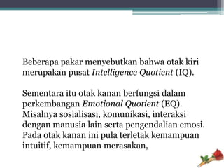 Beberapa pakar menyebutkan bahwa otak kiri
merupakan pusat Intelligence Quotient (IQ).

Sementara itu otak kanan berfungsi dalam
perkembangan Emotional Quotient (EQ).
Misalnya sosialisasi, komunikasi, interaksi
dengan manusia lain serta pengendalian emosi.
Pada otak kanan ini pula terletak kemampuan
intuitif, kemampuan merasakan,
 