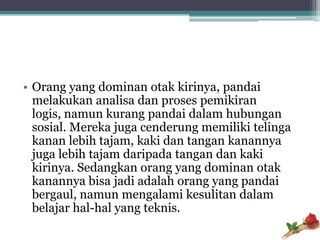 • Orang yang dominan otak kirinya, pandai
  melakukan analisa dan proses pemikiran
  logis, namun kurang pandai dalam hubungan
  sosial. Mereka juga cenderung memiliki telinga
  kanan lebih tajam, kaki dan tangan kanannya
  juga lebih tajam daripada tangan dan kaki
  kirinya. Sedangkan orang yang dominan otak
  kanannya bisa jadi adalah orang yang pandai
  bergaul, namun mengalami kesulitan dalam
  belajar hal-hal yang teknis.
 