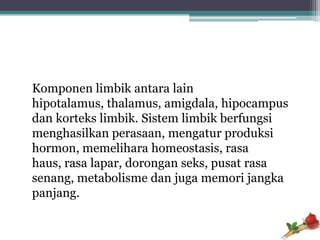 Komponen limbik antara lain
hipotalamus, thalamus, amigdala, hipocampus
dan korteks limbik. Sistem limbik berfungsi
menghasilkan perasaan, mengatur produksi
hormon, memelihara homeostasis, rasa
haus, rasa lapar, dorongan seks, pusat rasa
senang, metabolisme dan juga memori jangka
panjang.
 