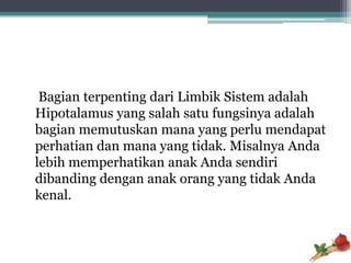 Bagian terpenting dari Limbik Sistem adalah
Hipotalamus yang salah satu fungsinya adalah
bagian memutuskan mana yang perlu mendapat
perhatian dan mana yang tidak. Misalnya Anda
lebih memperhatikan anak Anda sendiri
dibanding dengan anak orang yang tidak Anda
kenal.
 