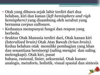 • Otak yang dibawa sejak lahir terdiri dari dua
  belahan, kiri dan kanan (left hemisphere and righ
  hemisphere) yang disambung oleh serabut yang
  bernama corpus callosum.
• Keduanya mempunyai fungsi dan respon yang
  berbeda.
• Sruktur Otak Manusia terdiri dari, Otak kanan kiri
  (lateralized brain) Otak Atas Bawah (triun brain).
  Kedua belahan otak memiliki pembagian yang khas
  dan senantiasa bersinergi (saling mengisi dan saling
  melengkapi). Otak kiri, pusat
  bahasa, rasional, linier, sekuensial. Otak kanan:
  analogis, metaforis, holistik, visual spasial dan sintesis
 
