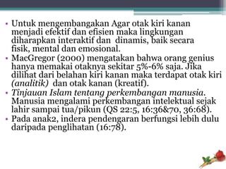 • Untuk mengembangakan Agar otak kiri kanan
  menjadi efektif dan efisien maka lingkungan
  diharapkan interaktif dan dinamis, baik secara
  fisik, mental dan emosional.
• MacGregor (2000) mengatakan bahwa orang genius
  hanya memakai otaknya sekitar 5%-6% saja. Jika
  dilihat dari belahan kiri kanan maka terdapat otak kiri
  (analitik) dan otak kanan (kreatif).
• Tinjauan Islam tentang perkembangan manusia.
  Manusia mengalami perkembangan intelektual sejak
  lahir sampai tua/pikun (QS 22:5, 16:36&70, 36:68).
• Pada anak2, indera pendengaran berfungsi lebih dulu
  daripada penglihatan (16:78).
 