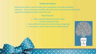 Membentuk Respons
Sensasi harus diproses secara bertahap untuk mengekstrak rincian dan memahami
maksudnya . hanya sesuatu yang signifikan dari suatu momen saja misalnya melihat badak
yang akan mendapatkan perhatian penuh dari otak .
Tahap Pengolaan:
1. Sensasi mentah dipetakan di korteks visual
2. Otak akan mengenali objek
3. Lobus prefrontal bereaksi dan mulai merespon rangsangan
4. Area motoric, perencanaan dan emosi dibanjiri pikiran.
 